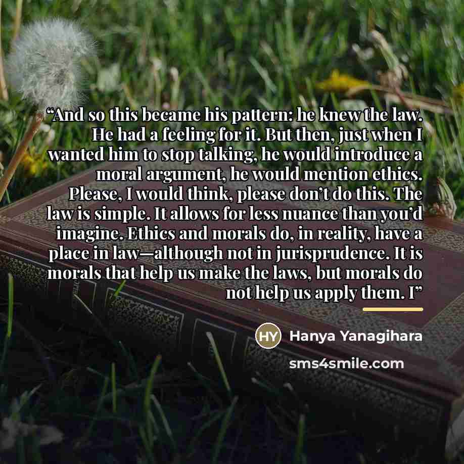 “And so this became his pattern: he knew the law. He had a feeling for it. But then, just when I wanted him to stop talking, he would introduce a moral argument, he would mention ethics. Please, I would think, please don’t do this. The law is simple. It allows for less nuance than you’d imagine…” quote by Hanya Yanagihara