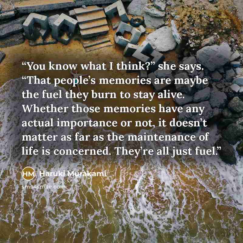 “You know what I think?” she says. “That people’s memories are maybe the fuel they burn to stay alive. Whether those memories have any actual importance or not, it doesn’t matter as far as the maintenance of life is concerned. They’re all just fuel.” quote by Haruki Murakami