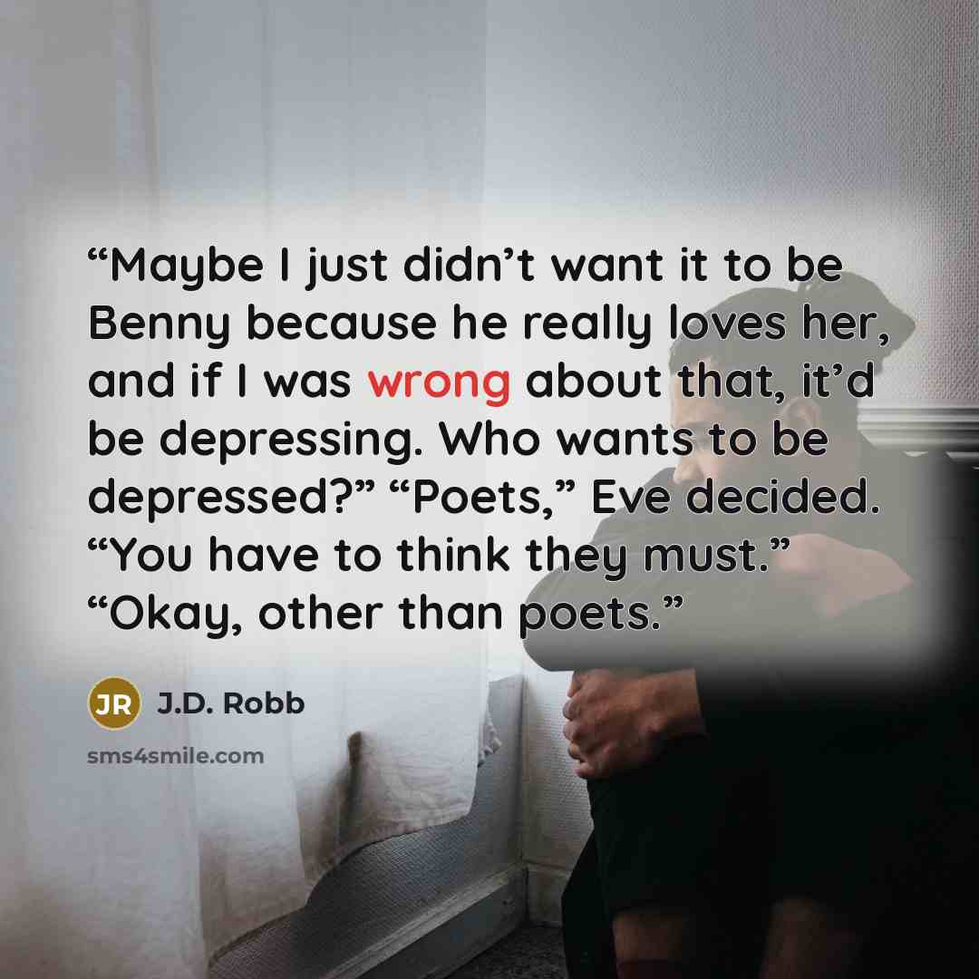 “Maybe I just didn’t want it to be Benny because he really loves her, and if I was wrong about that, it’d be depressing. Who wants to be depressed?” “Poets,” Eve decided. “You have to think they must.” “Okay, other than poets.” quote by J.D. Robb