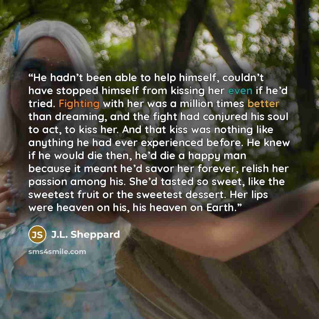 “He hadn’t been able to help himself, couldn’t have stopped himself from kissing her even if he’d tried. Fighting with her was a million times better than dreaming, and the fight had conjured his soul to act, to kiss her. And that kiss was nothing like anything he had ever experienced before. He…” quote by J.L. Sheppard