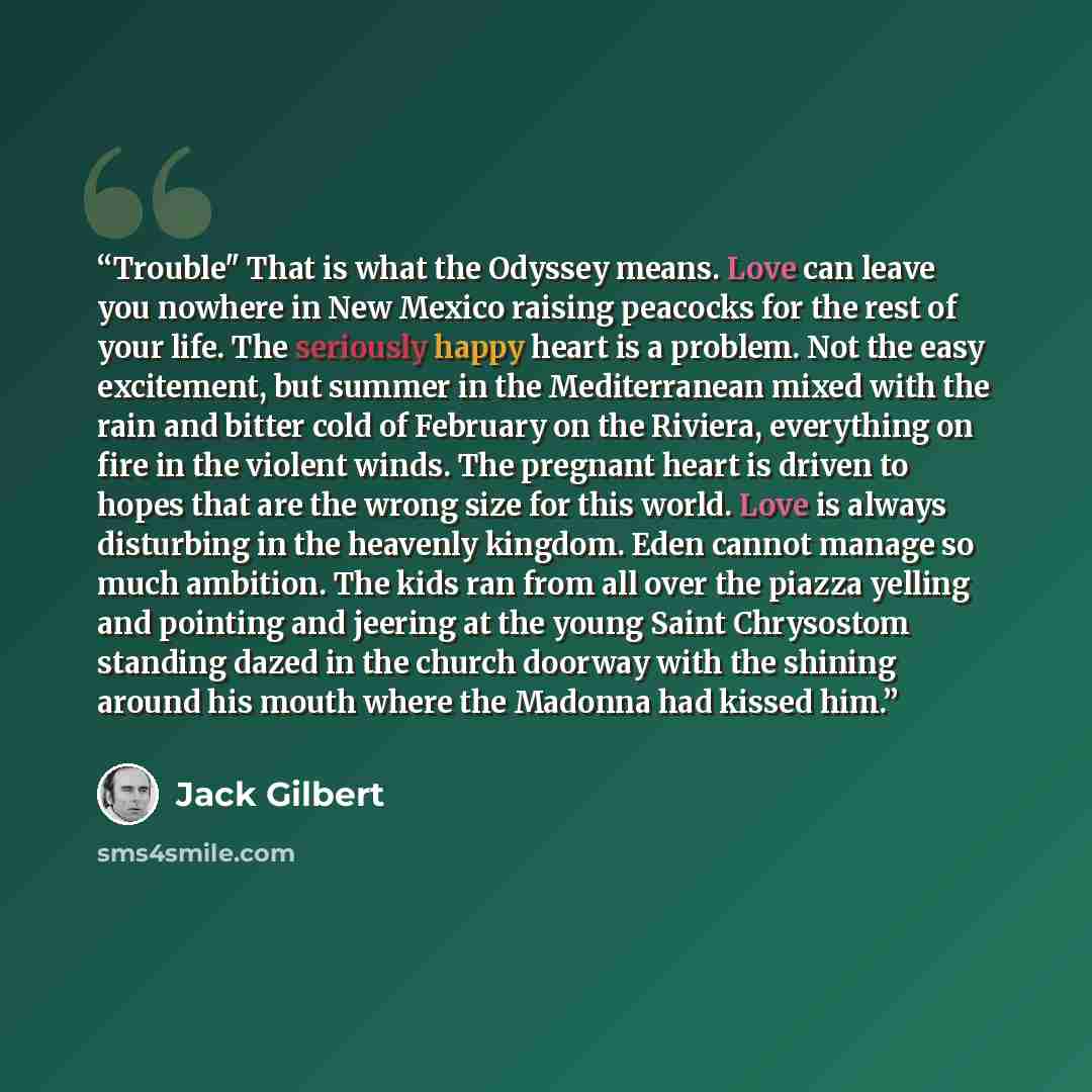 “Trouble" That is what the Odyssey means. Love can leave you nowhere in New Mexico raising peacocks for the rest of your life. The seriously happy heart is a problem. Not the easy excitement, but summer in the Mediterranean mixed with the rain and bitter cold of February on the Riviera, everything…” quote by Jack Gilbert