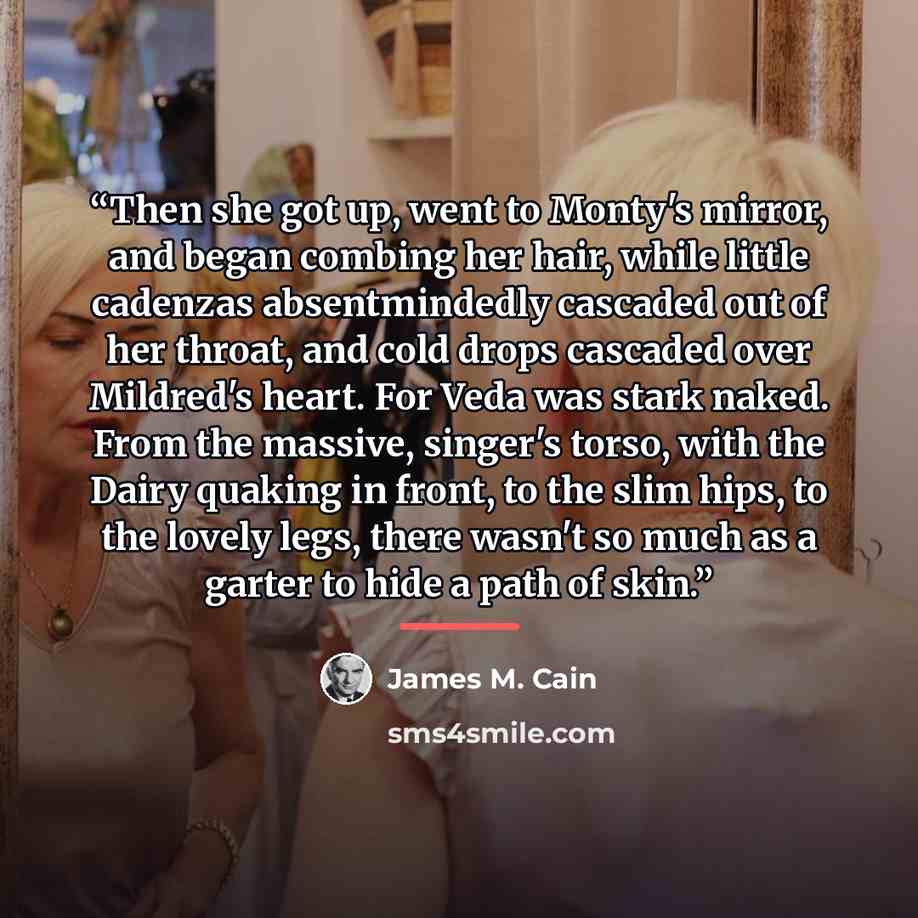 “Then she got up, went to Monty's mirror, and began combing her hair, while little cadenzas absentmindedly cascaded out of her throat, and cold drops cascaded over Mildred's heart. For Veda was stark naked. From the massive, singer's torso, with the Dairy quaking in front, to the slim hips, to the…” quote by James M. Cain