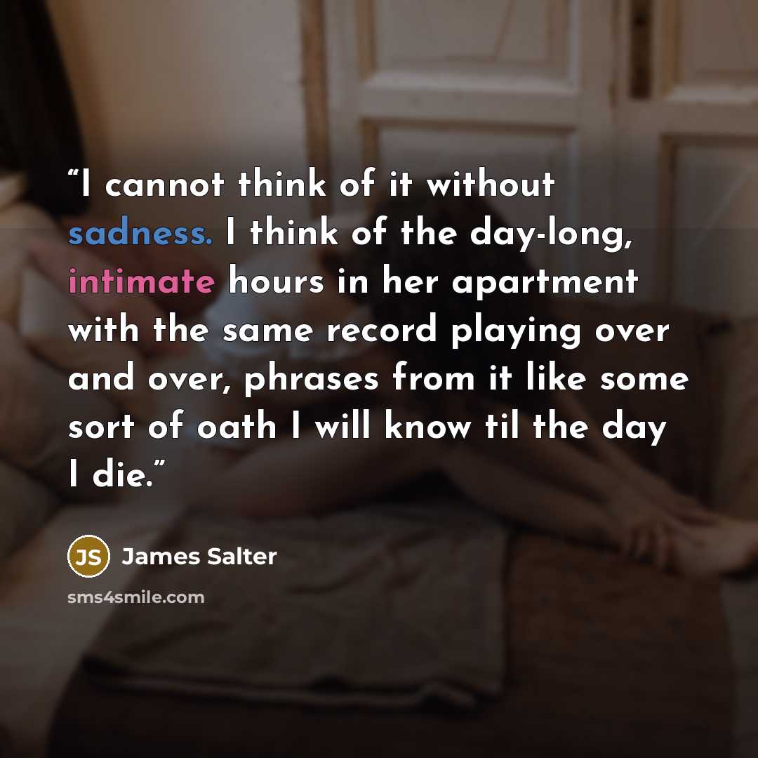 “I cannot think of it without sadness. I think of the day-long, intimate hours in her apartment with the same record playing over and over, phrases from it like some sort of oath I will know til the day I die.” quote by James Salter