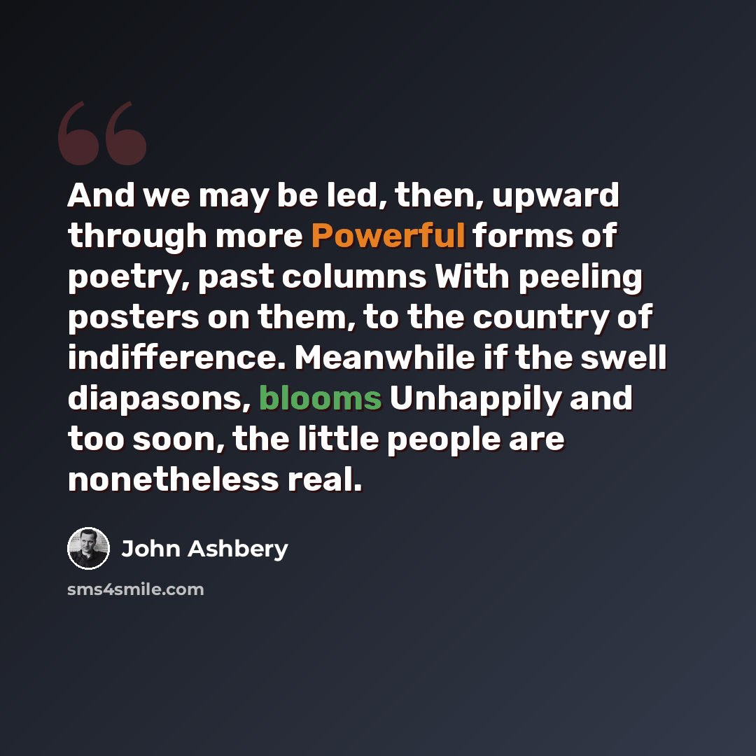 “And we may be led, then, upward through more Powerful forms of poetry, past columns With peeling posters on them, to the country of indifference. Meanwhile if the swell diapasons, blooms Unhappily and too soon, the little people are nonetheless real.” quote by John Ashbery