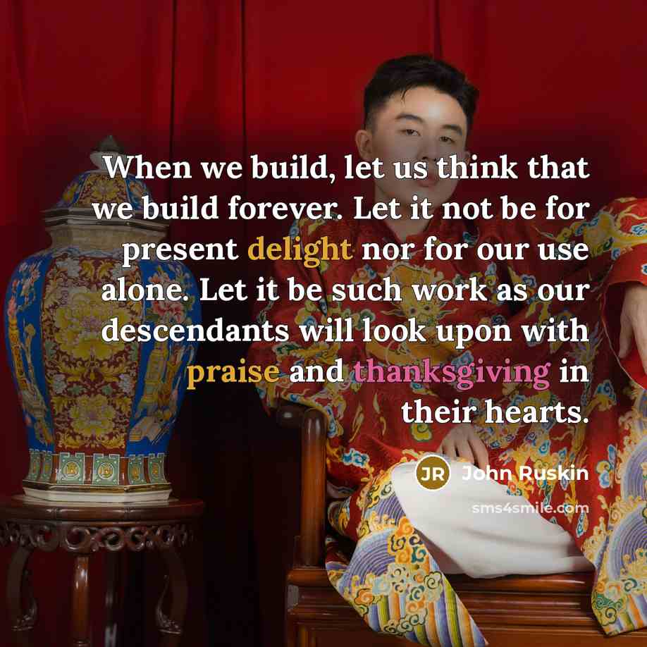 “When we build, let us think that we build forever. Let it not be for present delight nor for our use alone. Let it be such work as our descendants will look upon with praise and thanksgiving in their hearts.” quote by John Ruskin