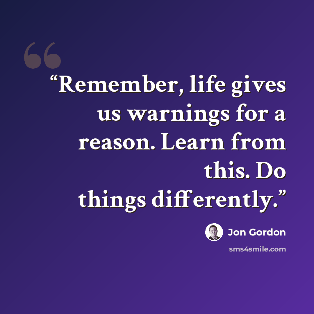 “Remember, life gives us warnings for a reason. Learn from this. Do things differently.” quote by Jon Gordon