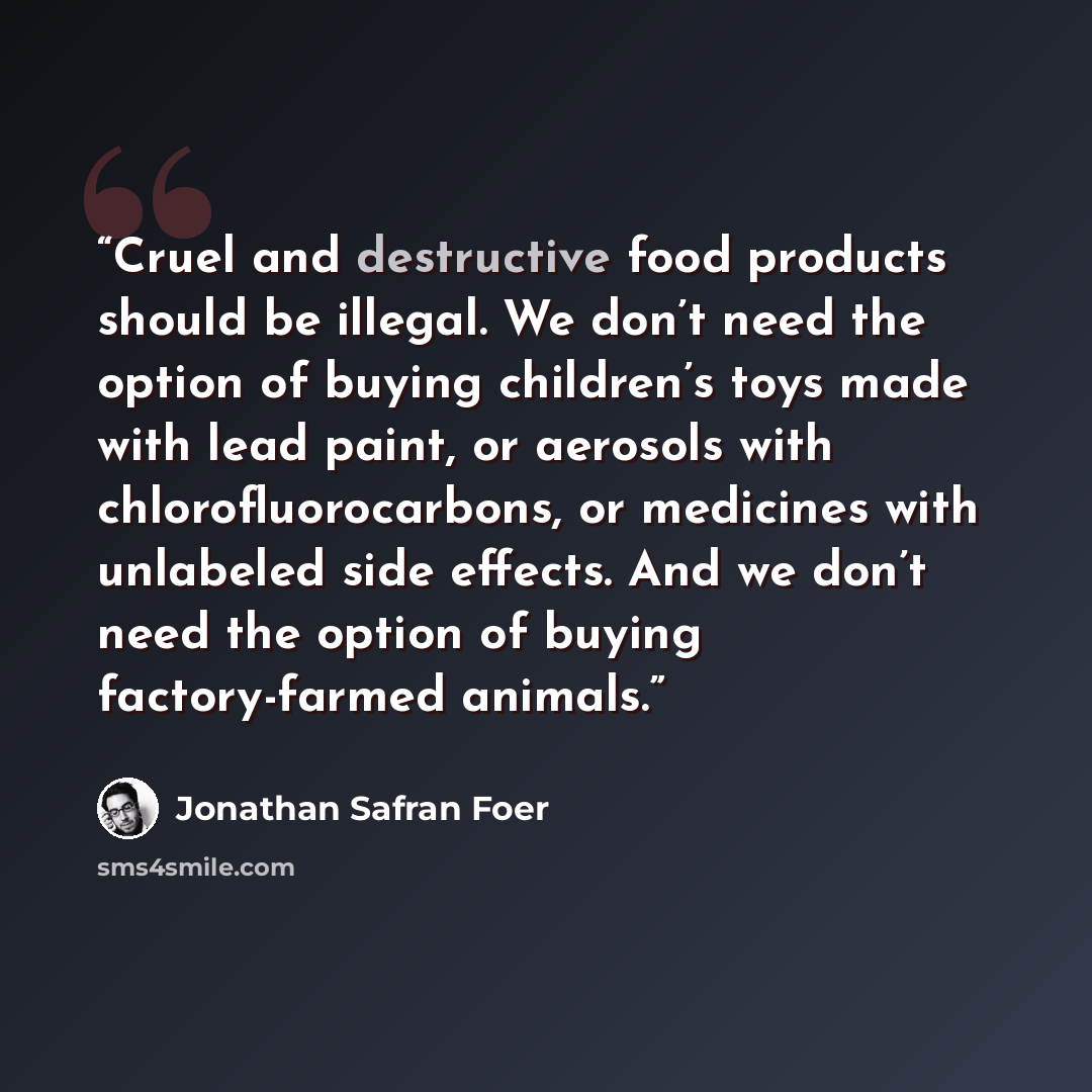 “Cruel and destructive food products should be illegal. We don’t need the option of buying children’s toys made with lead paint, or aerosols with chlorofluorocarbons, or medicines with unlabeled side effects. And we don’t need the option of buying factory-farmed animals.” quote by Jonathan Safran Foer