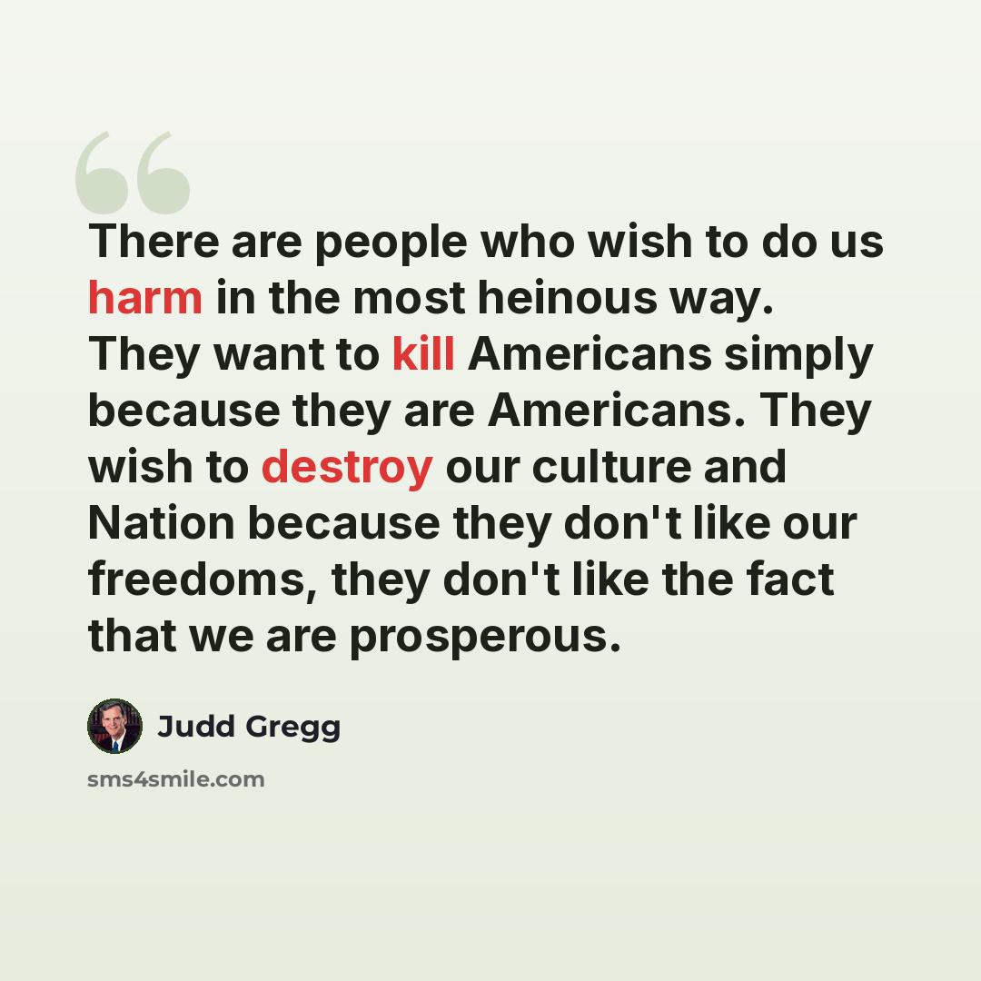 “There are people who wish to do us harm in the most heinous way. They want to kill Americans simply because they are Americans. They wish to destroy our culture and Nation because they don't like our freedoms, they don't like the fact that we are prosperous.” quote by Judd Gregg