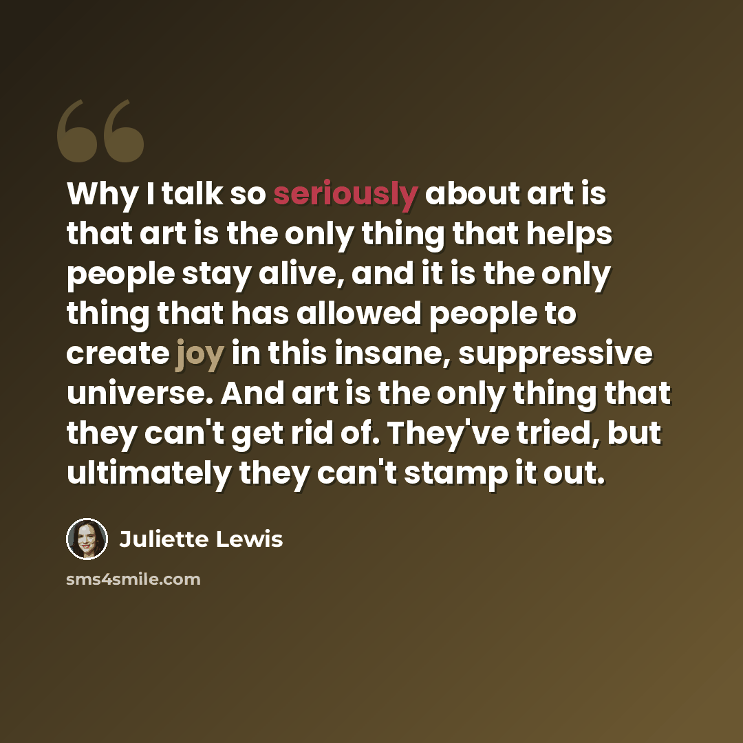 “Why I talk so seriously about art is that art is the only thing that helps people stay alive, and it is the only thing that has allowed people to create joy in this insane, suppressive universe. And art is the only thing that they can't get rid of. They've tried, but ultimately they can't stamp it…” quote by Juliette Lewis