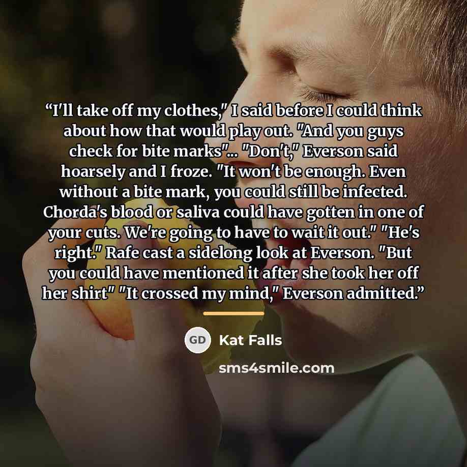 “I'll take off my clothes," I said before I could think about how that would play out. "And you guys check for bite marks"... "Don't," Everson said hoarsely and I froze. "It won't be enough. Even without a bite mark, you could still be infected. Chorda's blood or saliva could have gotten in one of…” quote by Kat Falls