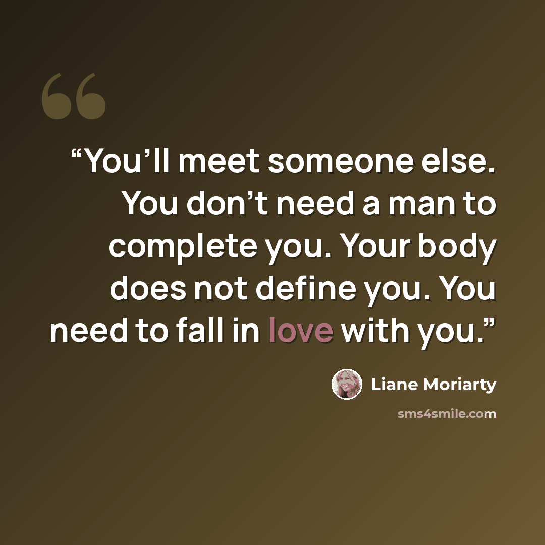 “You’ll meet someone else. You don’t need a man to complete you. Your body does not define you. You need to fall in love with you.” quote by Liane Moriarty