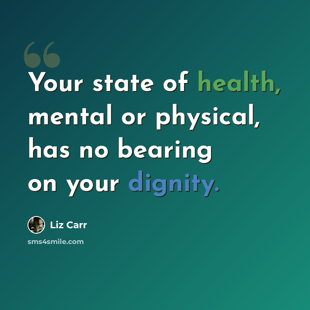“Your state of health, mental or physical, has no bearing on your dignity.” quote by Liz Carr