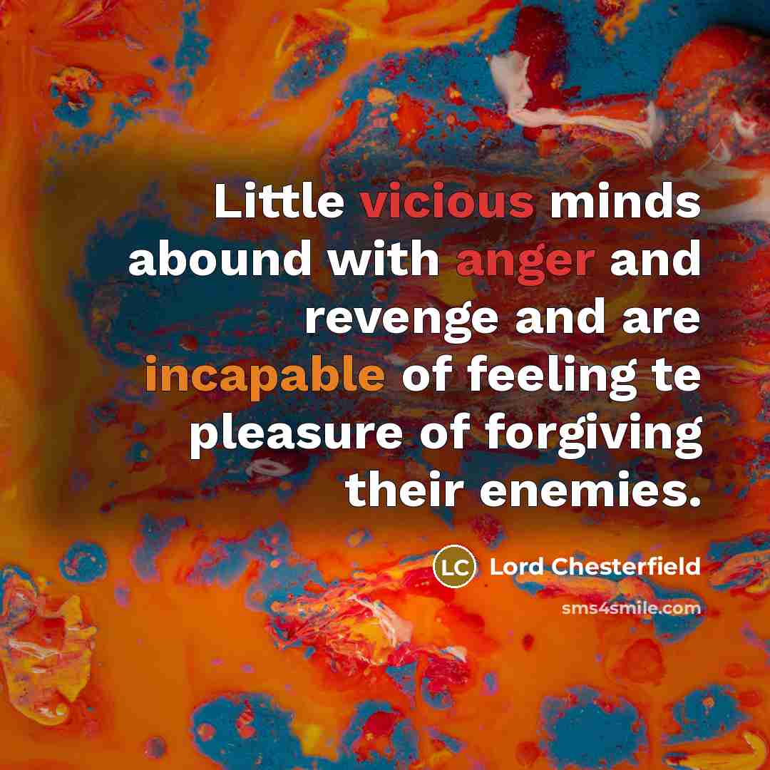 “Little vicious minds abound with anger and revenge and are incapable of feeling te pleasure of forgiving their enemies.” quote by Lord Chesterfield