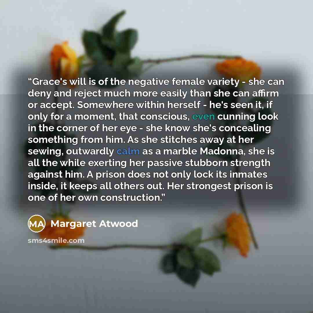 “Grace's will is of the negative female variety - she can deny and reject much more easily than she can affirm or accept. Somewhere within herself - he's seen it, if only for a moment, that conscious, even cunning look in the corner of her eye - she know she's concealing something from him. As she…” quote by Margaret Atwood