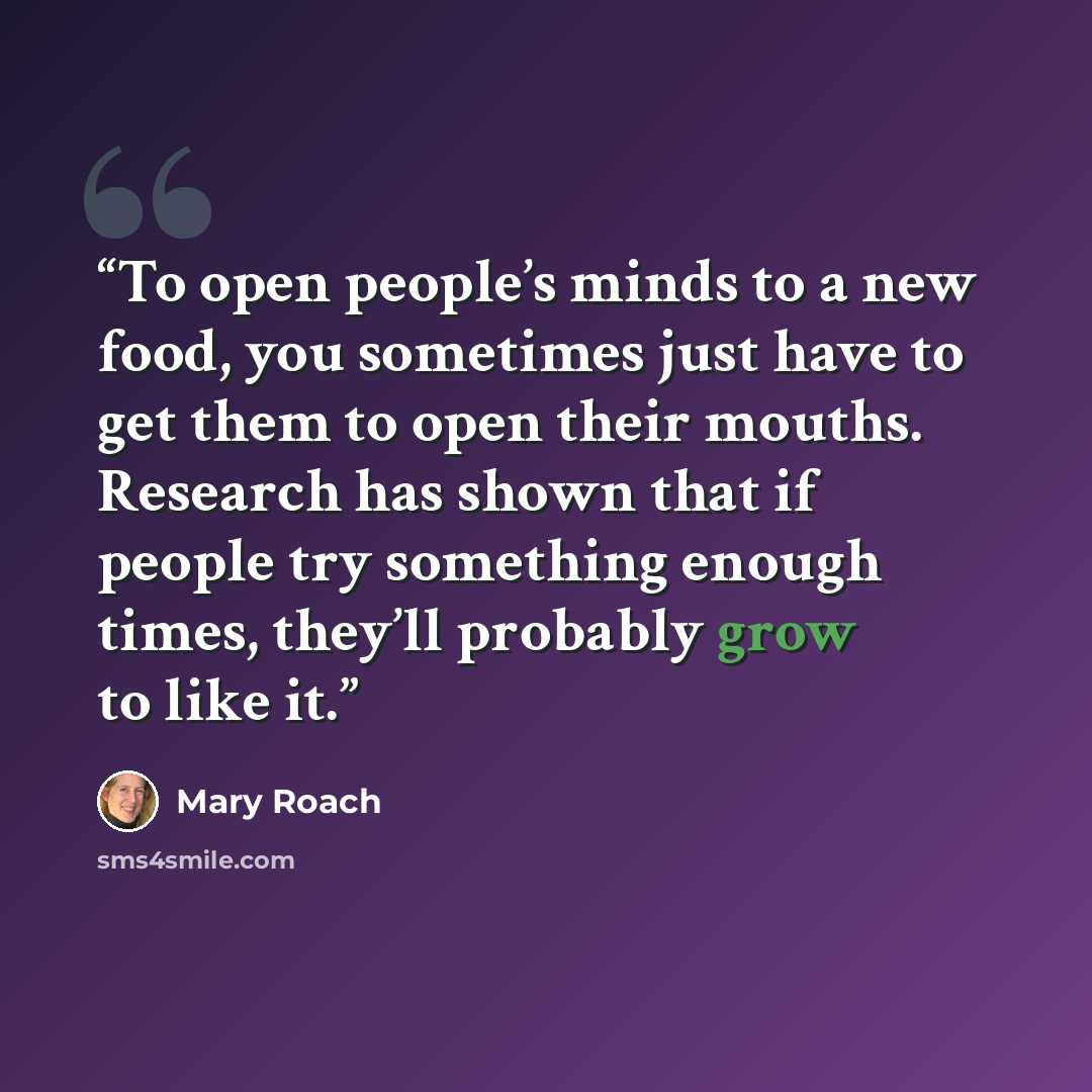 “To open people’s minds to a new food, you sometimes just have to get them to open their mouths. Research has shown that if people try something enough times, they’ll probably grow to like it.” quote by Mary Roach