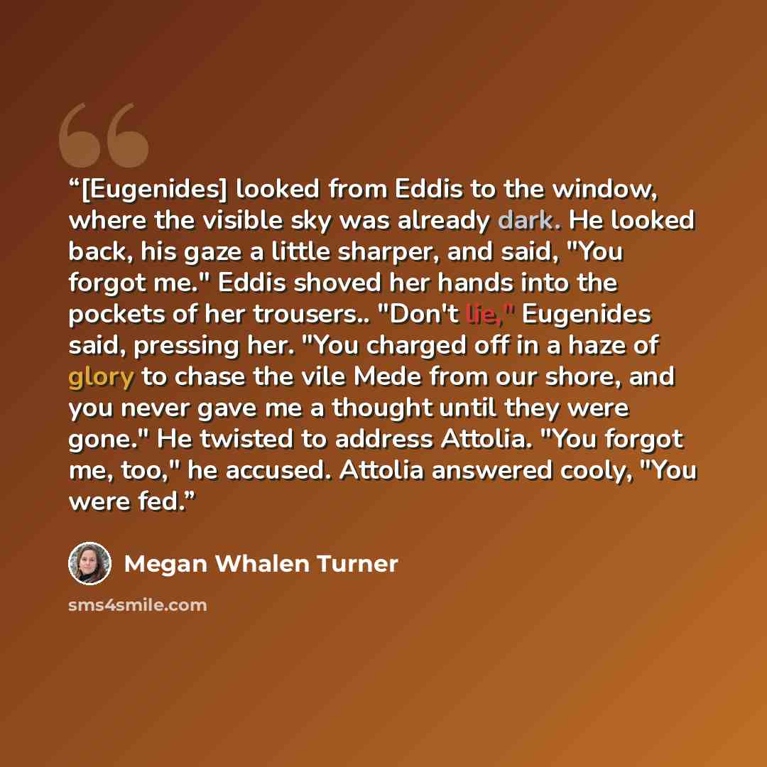 “[Eugenides] looked from Eddis to the window, where the visible sky was already dark. He looked back, his gaze a little sharper, and said, "You forgot me." Eddis shoved her hands into the pockets of her trousers.. "Don't lie," Eugenides said, pressing her. "You charged off in a haze of glory to…” quote by Megan Whalen Turner
