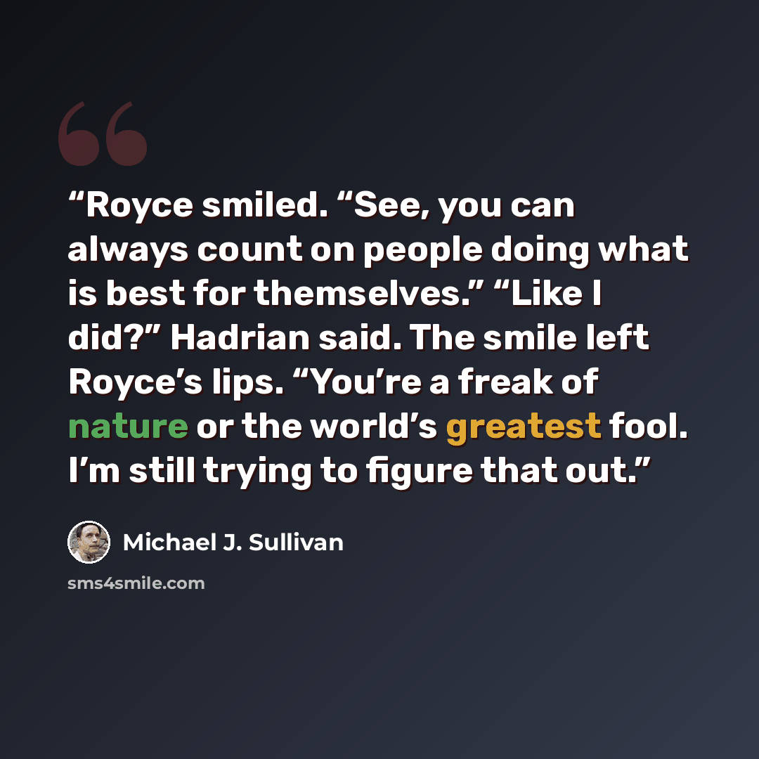 “Royce smiled. “See, you can always count on people doing what is best for themselves.” “Like I did?” Hadrian said. The smile left Royce’s lips. “You’re a freak of nature or the world’s greatest fool. I’m still trying to figure that out.” quote by Michael J. Sullivan
