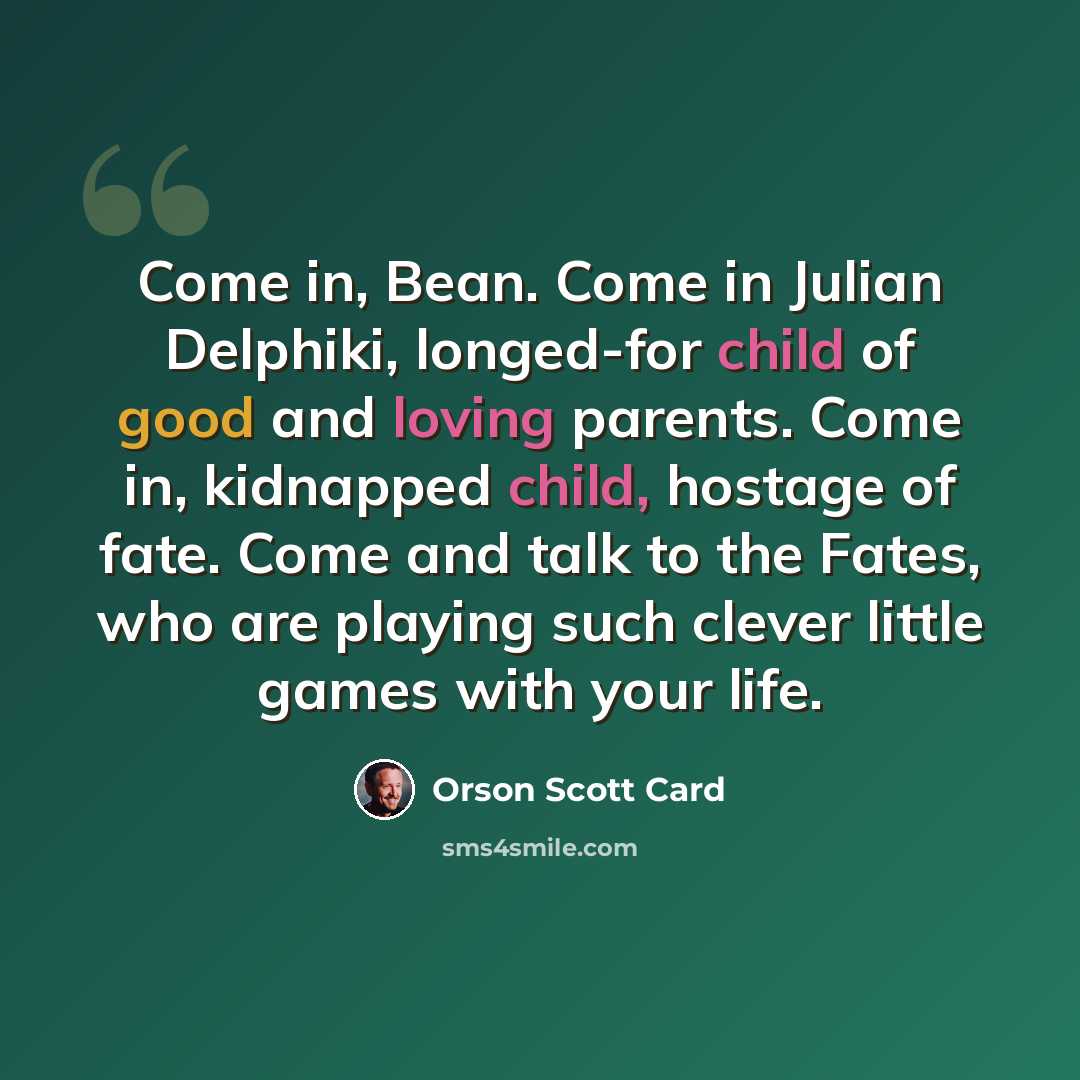 “Come in, Bean. Come in Julian Delphiki, longed-for child of good and loving parents. Come in, kidnapped child, hostage of fate. Come and talk to the Fates, who are playing such clever little games with your life.” quote by Orson Scott Card