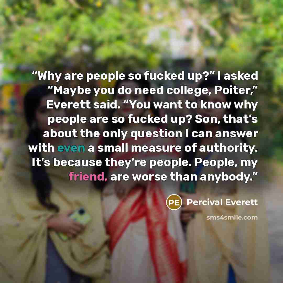 “Why are people so fucked up?” I asked “Maybe you do need college, Poiter,” Everett said. “You want to know why people are so fucked up? Son, that’s about the only question I can answer with even a small measure of authority. It’s because they’re people. People, my friend, are worse than anybody.” quote by Percival Everett