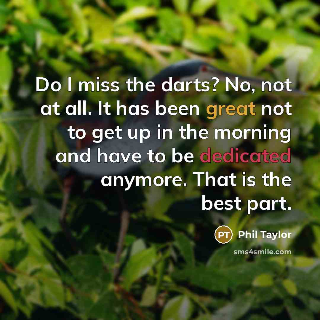 “Do I miss the darts? No, not at all. It has been great not to get up in the morning and have to be dedicated anymore. That is the best part.” quote by Phil Taylor