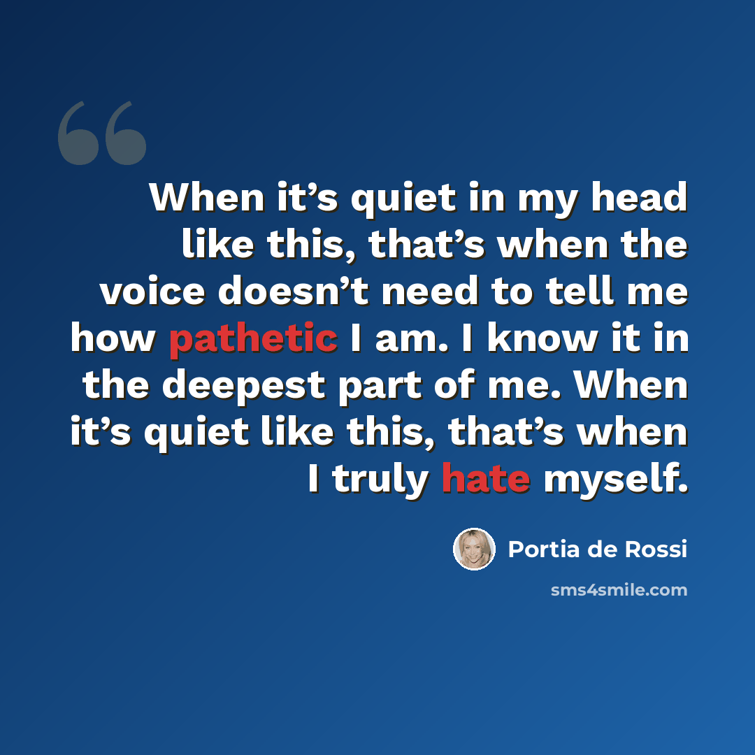 “When it’s quiet in my head like this, that’s when the voice doesn’t need to tell me how pathetic I am. I know it in the deepest part of me. When it’s quiet like this, that’s when I truly hate myself.” quote by Portia de Rossi