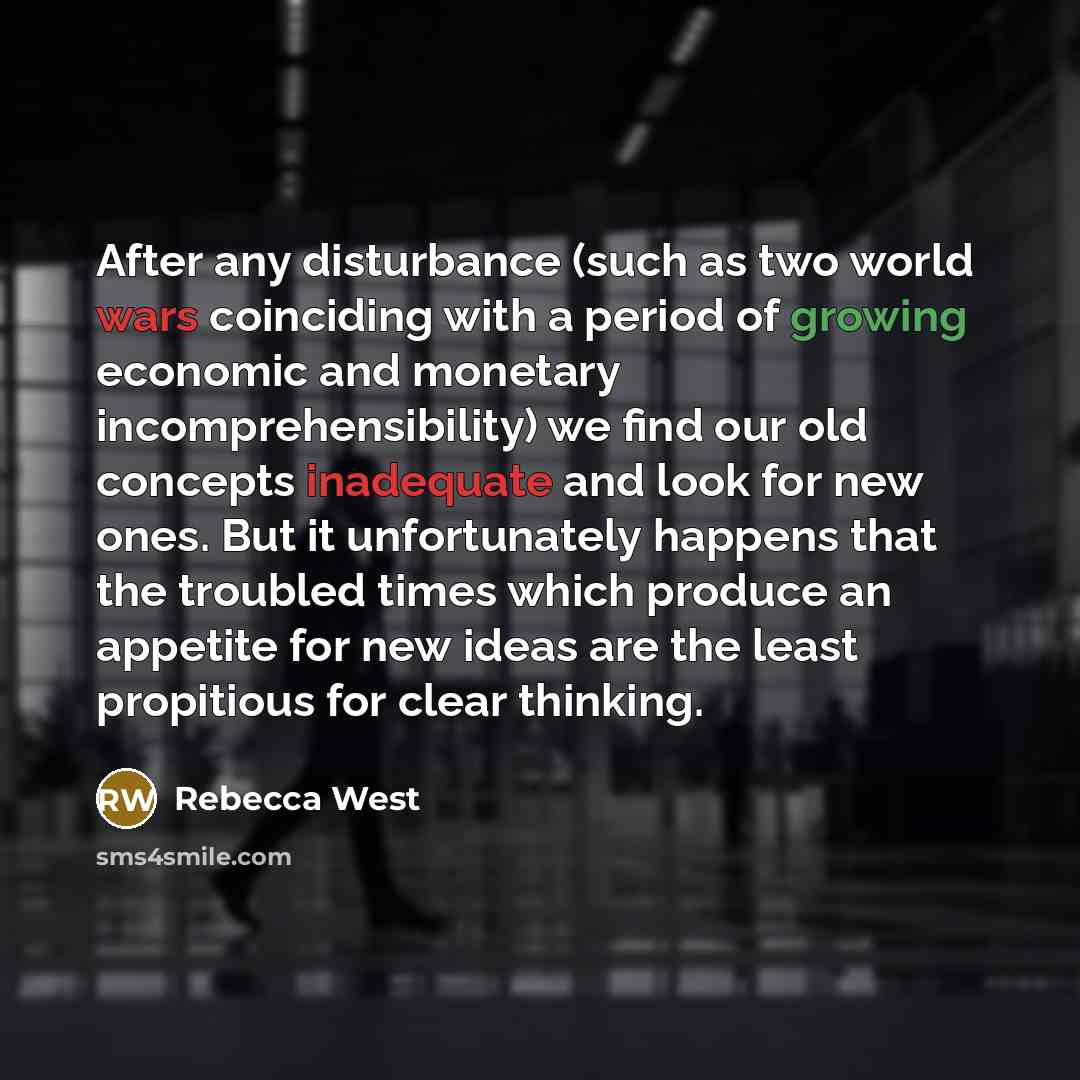“After any disturbance (such as two world wars coinciding with a period of growing economic and monetary incomprehensibility) we find our old concepts inadequate and look for new ones. But it unfortunately happens that the troubled times which produce an appetite for new ideas are the least…” quote by Rebecca West