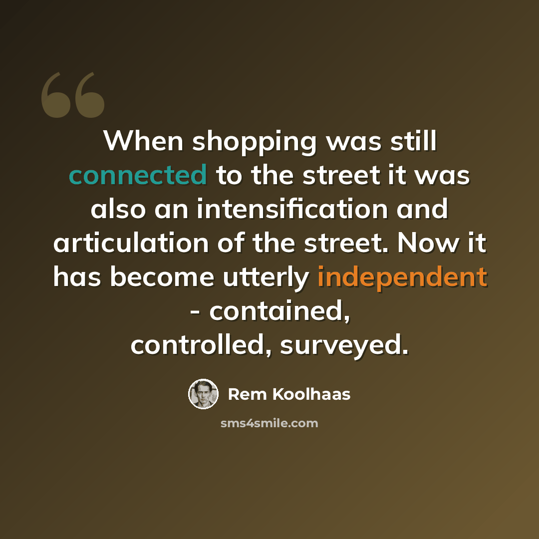 “When shopping was still connected to the street it was also an intensification and articulation of the street. Now it has become utterly independent - contained, controlled, surveyed.” quote by Rem Koolhaas