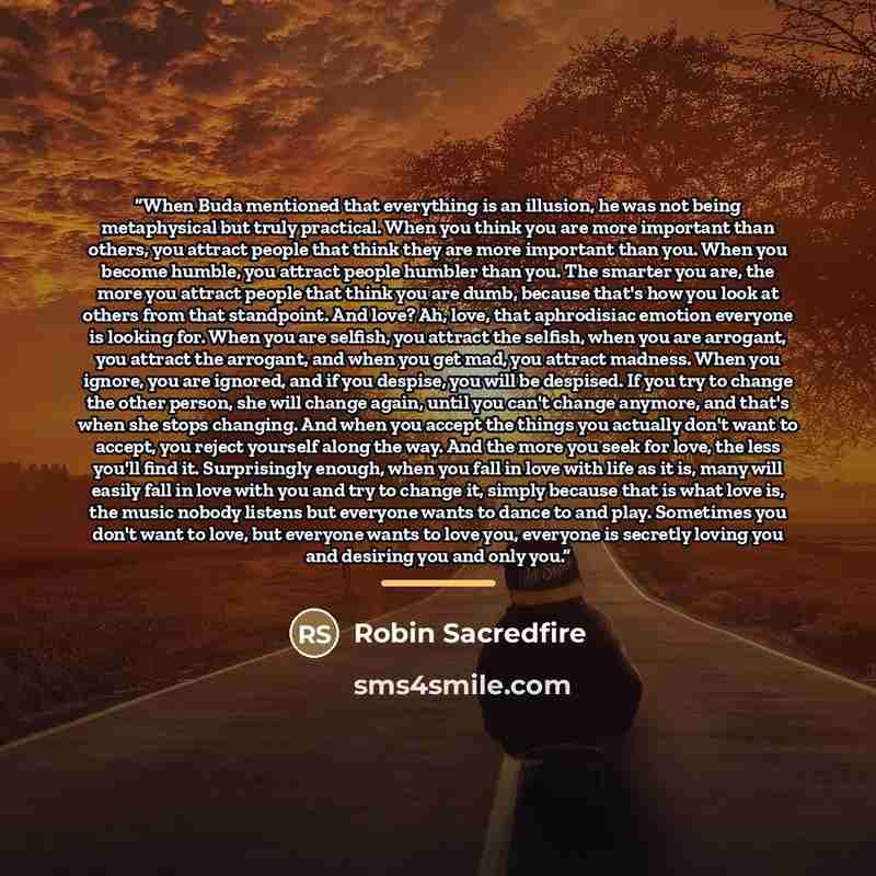 “When Buda mentioned that everything is an illusion, he was not being metaphysical but truly practical. When you think you are more important than others, you attract people that think they are more important than you. When you become humble, you attract people humbler than you. The smarter you…” quote by Robin Sacredfire