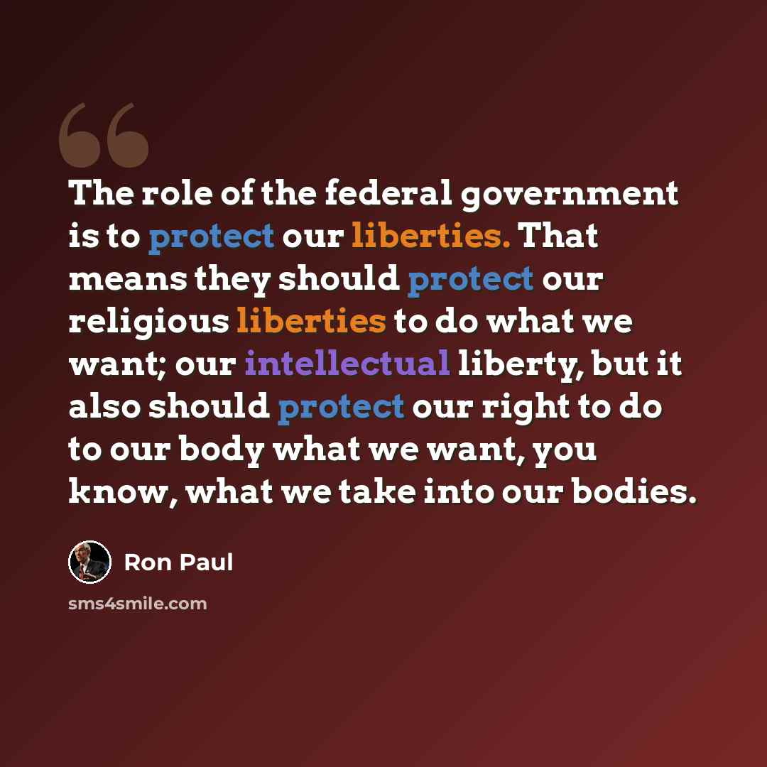 “The role of the federal government is to protect our liberties. That means they should protect our religious liberties to do what we want; our intellectual liberty, but it also should protect our right to do to our body what we want, you know, what we take into our bodies.” quote by Ron Paul