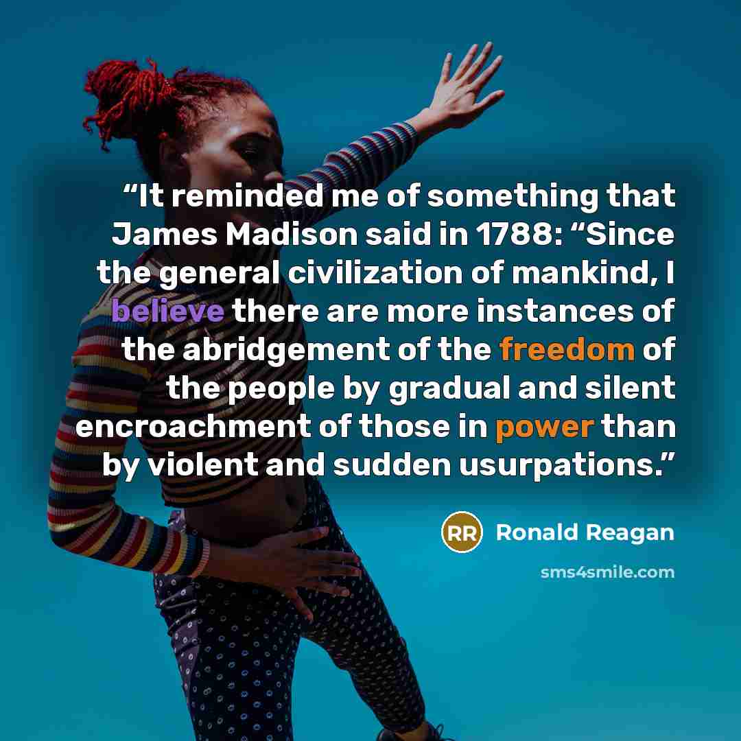 “It reminded me of something that James Madison said in 1788: “Since the general civilization of mankind, I believe there are more instances of the abridgement of the freedom of the people by gradual and silent encroachment of those in power than by violent and sudden usurpations.” quote by Ronald Reagan