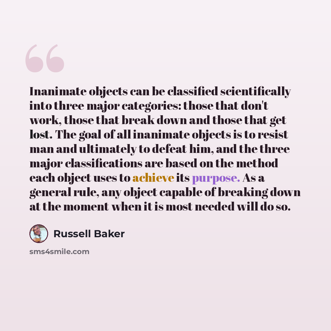 “Inanimate objects can be classified scientifically into three major categories: those that don't work, those that break down and those that get lost. The goal of all inanimate objects is to resist man and ultimately to defeat him, and the three major classifications are based on the method each…” quote by Russell Baker