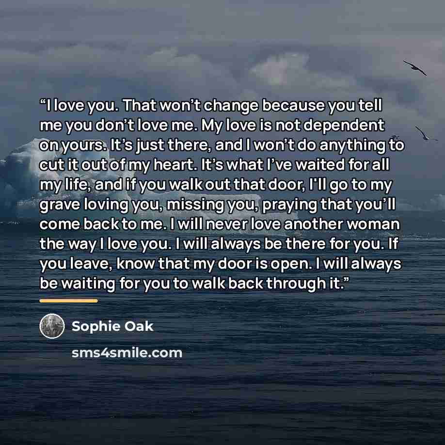 “I love you. That won't change because you tell me you don't love me. My love is not dependent on yours. It's just there, and I won't do anything to cut it out of my heart. It's what I've waited for all my life, and if you walk out that door, I'll go to my grave loving you, missing you, praying…” quote by Sophie Oak
