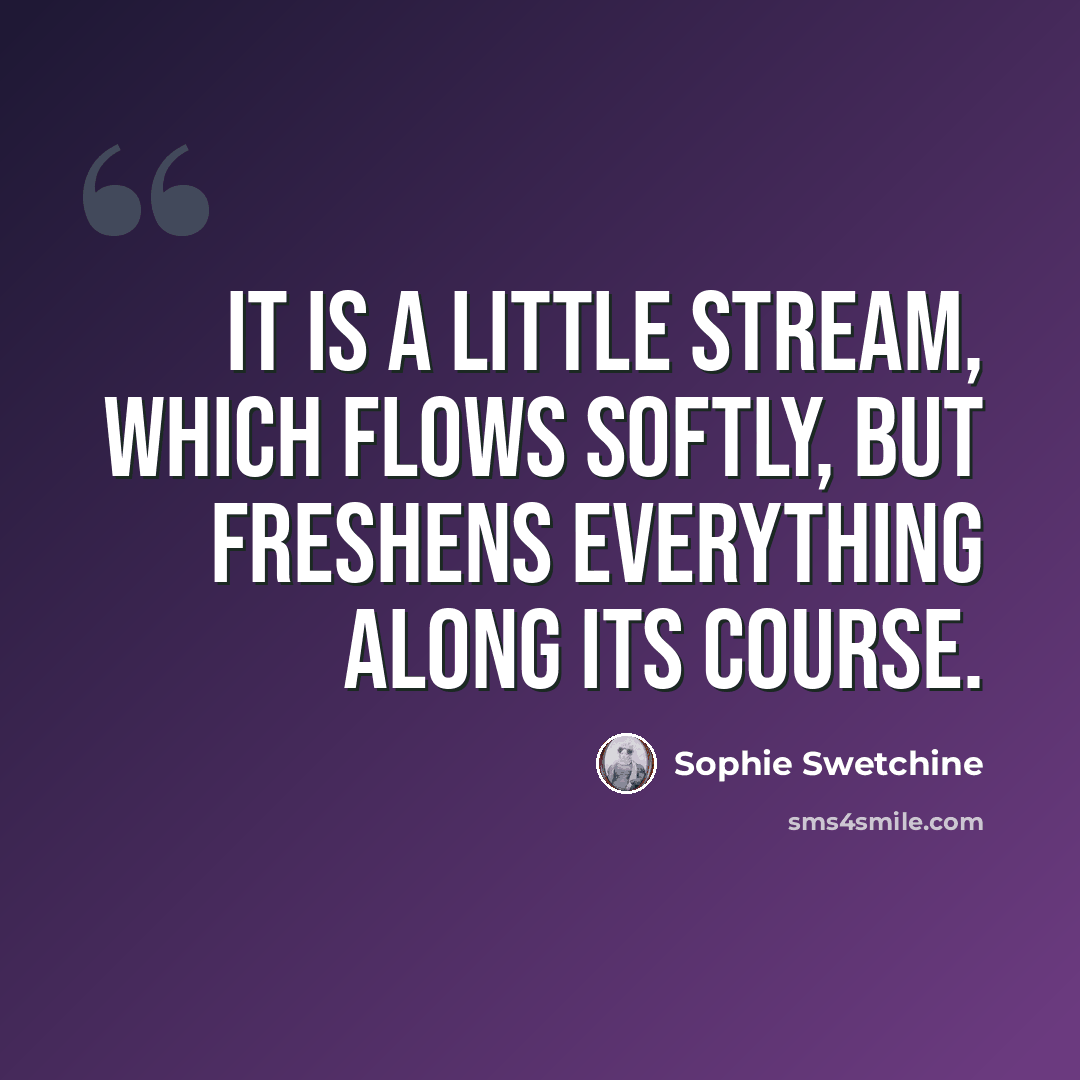 “It is a little stream, which flows softly, but freshens everything along its course.” quote by Sophie Swetchine