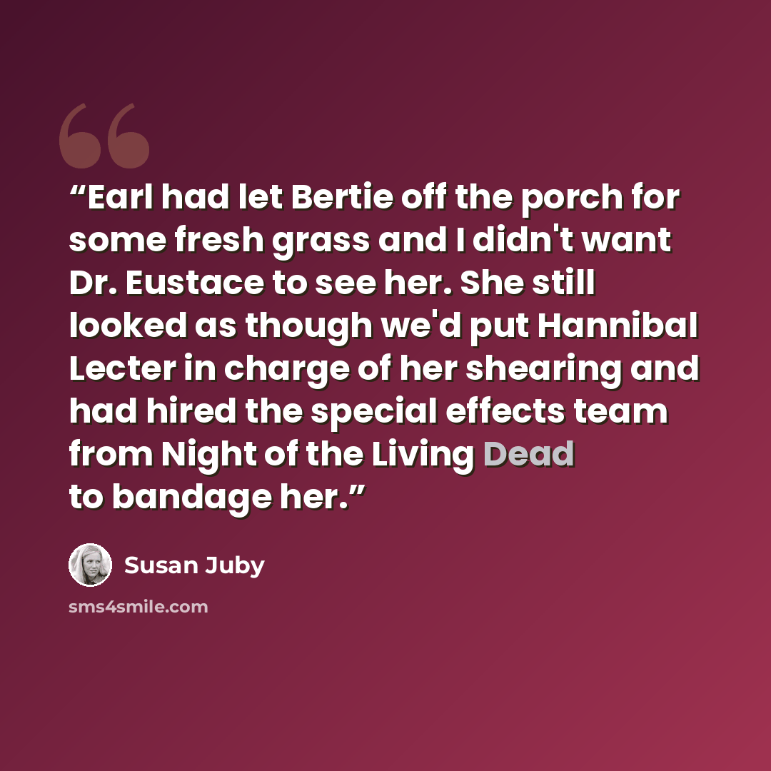 “Earl had let Bertie off the porch for some fresh grass and I didn't want Dr. Eustace to see her. She still looked as though we'd put Hannibal Lecter in charge of her shearing and had hired the special effects team from Night of the Living Dead to bandage her.” quote by Susan Juby
