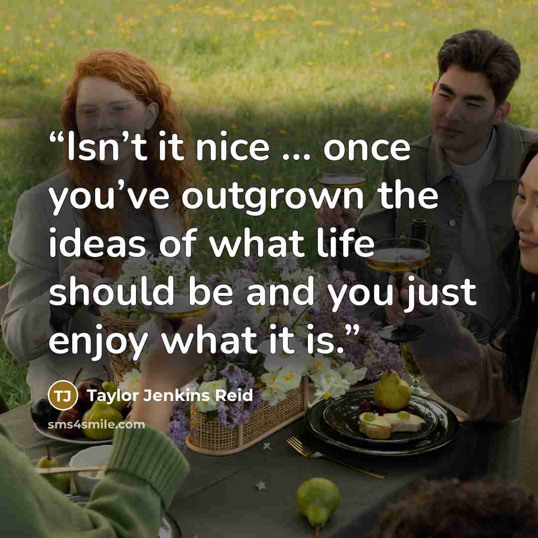 “Isn’t it nice … once you’ve outgrown the ideas of what life should be and you just enjoy what it is.” quote by Taylor Jenkins Reid