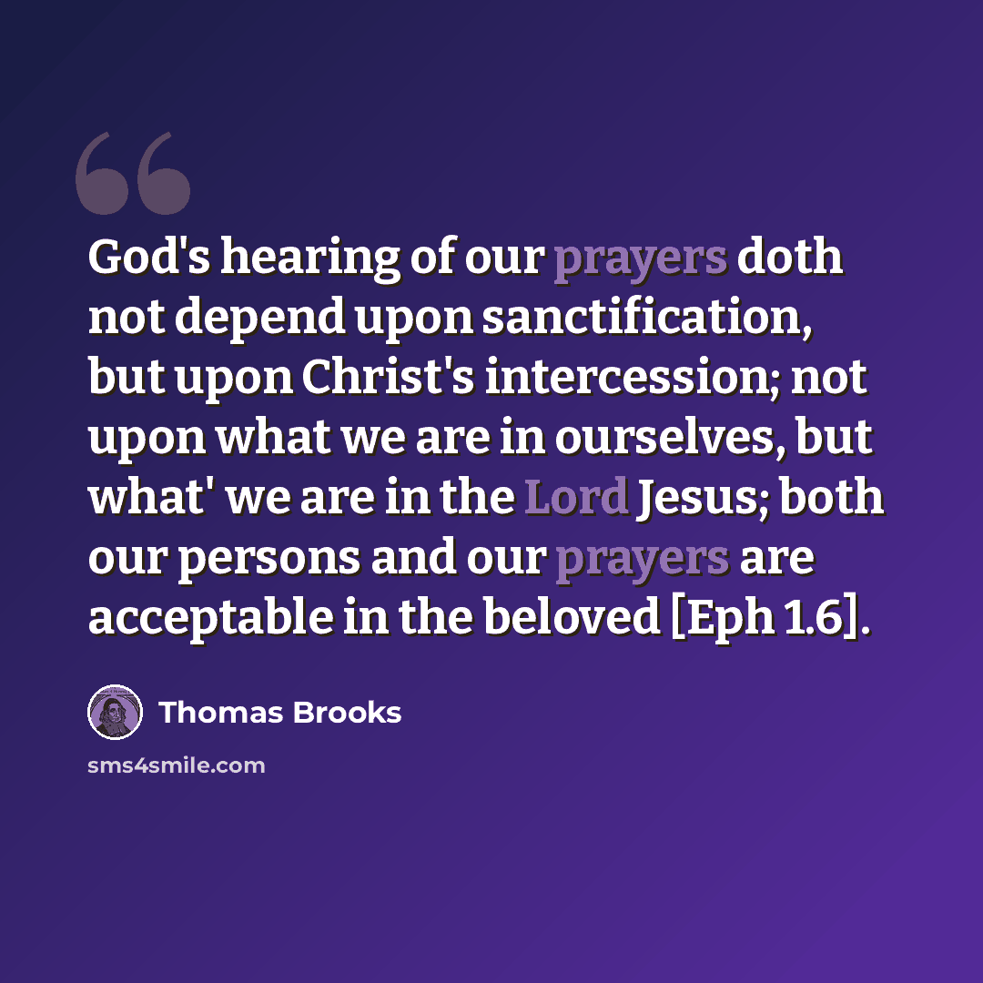 “God's hearing of our prayers doth not depend upon sanctification, but upon Christ's intercession; not upon what we are in ourselves, but what' we are in the Lord Jesus; both our persons and our prayers are acceptable in the beloved [Eph 1.6].” quote by Thomas Brooks