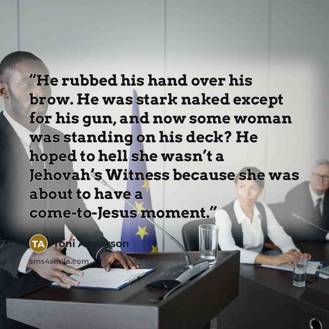“He rubbed his hand over his brow. He was stark naked except for his gun, and now some woman was standing on his deck? He hoped to hell she wasn’t a Jehovah’s Witness because she was about to have a come-to-Jesus moment.” quote by Toni Anderson