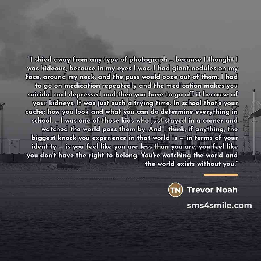 “I shied away from any type of photograph ... because I thought I was hideous, because in my eyes I was. I had giant nodules on my face, around my neck, and the puss would ooze out of them. I had to go on medication repeatedly and the medication makes you suicidal and depressed and then you have to…” quote by Trevor Noah