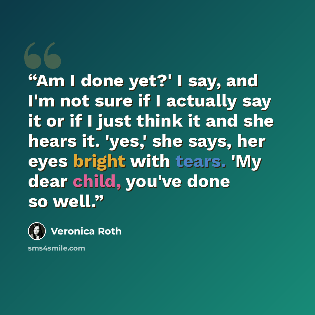 “Am I done yet?' I say, and I'm not sure if I actually say it or if I just think it and she hears it. 'yes,' she says, her eyes bright with tears. 'My dear child, you've done so well.” quote by Veronica Roth