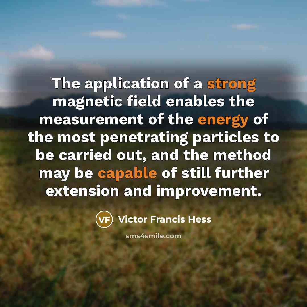“The application of a strong magnetic field enables the measurement of the energy of the most penetrating particles to be carried out, and the method may be capable of still further extension and improvement.” quote by Victor Francis Hess