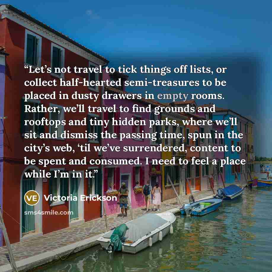 “Let’s not travel to tick things off lists, or collect half-hearted semi-treasures to be placed in dusty drawers in empty rooms. Rather, we’ll travel to find grounds and rooftops and tiny hidden parks, where we’ll sit and dismiss the passing time, spun in the city’s web, ‘til we’ve surrendered…” quote by Victoria Erickson