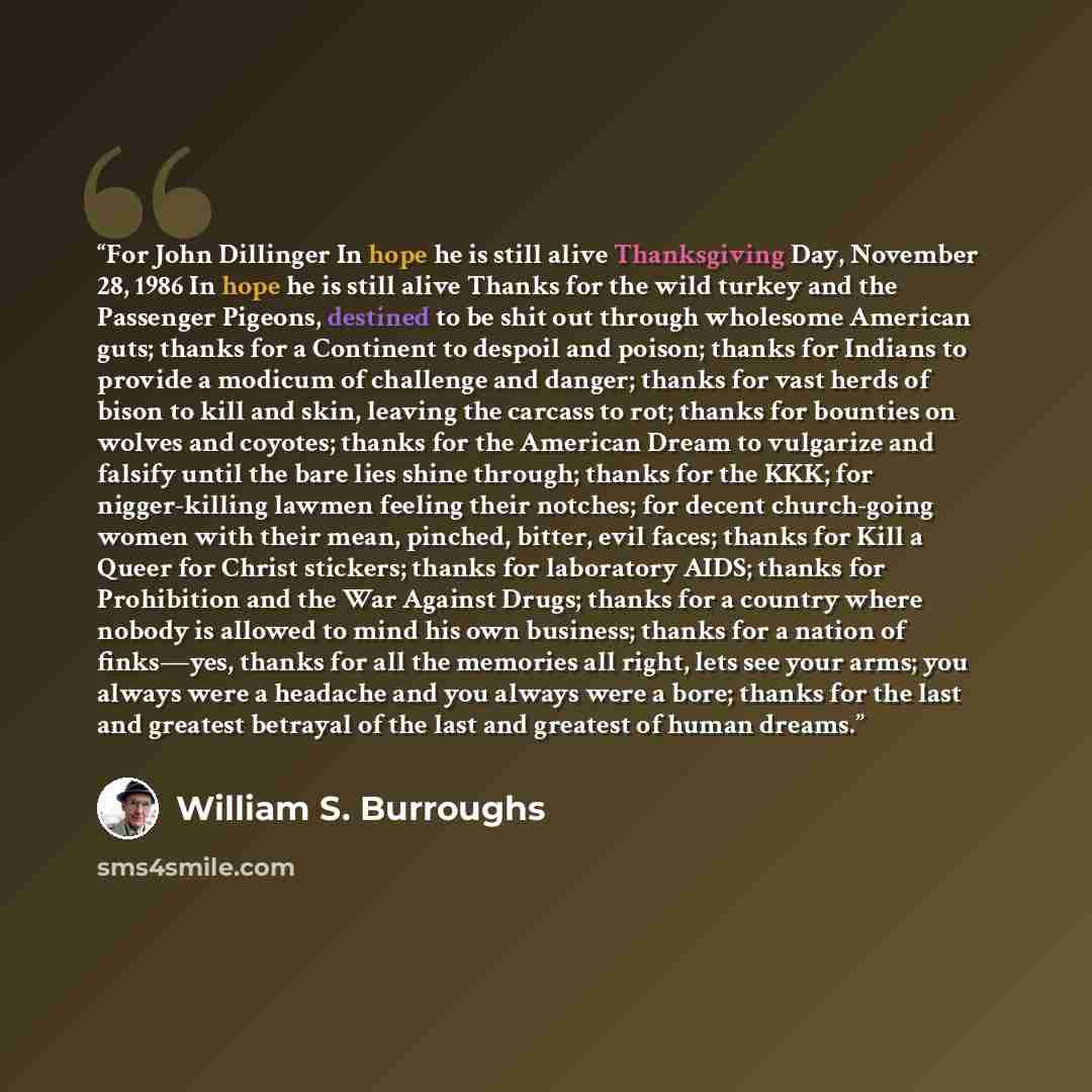 “For John Dillinger In hope he is still alive Thanksgiving Day, November 28, 1986 In hope he is still alive Thanks for the wild turkey and the Passenger Pigeons, destined to be shit out through wholesome American guts; thanks for a Continent to despoil and poison; thanks for Indians to provide a…” quote by William S. Burroughs