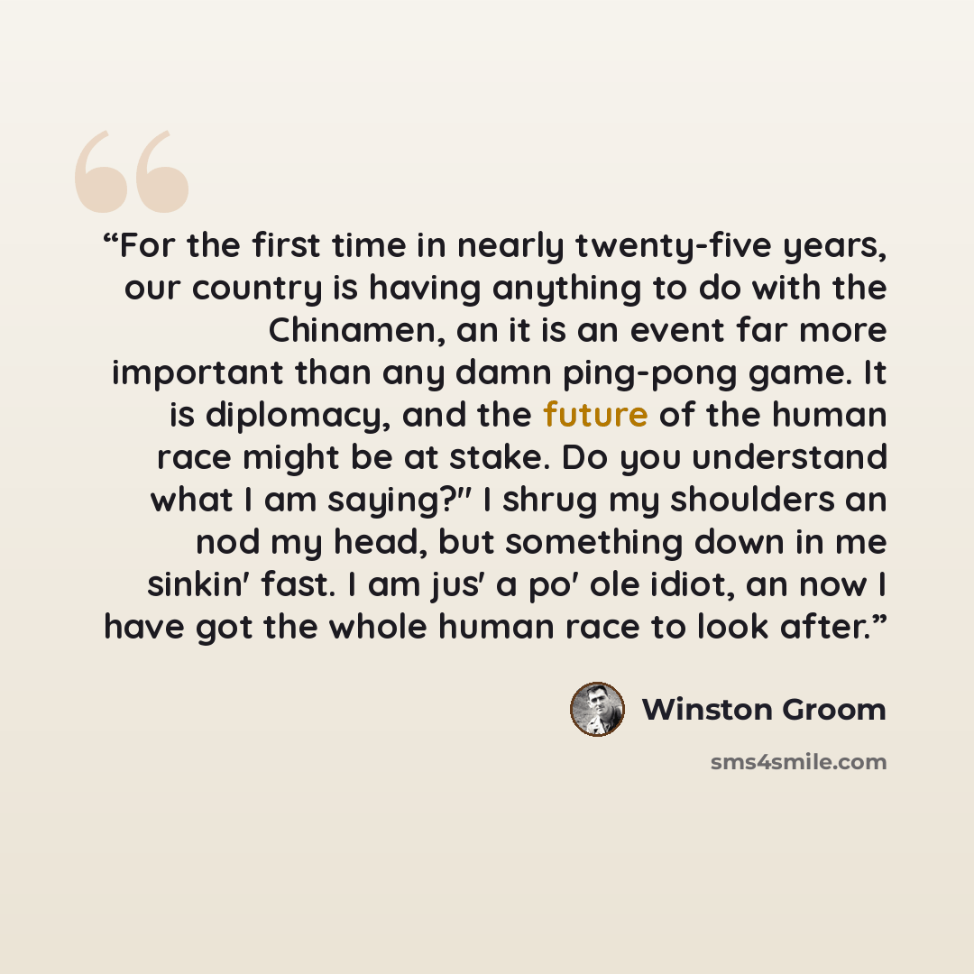 “For the first time in nearly twenty-five years, our country is having anything to do with the Chinamen, an it is an event far more important than any damn ping-pong game. It is diplomacy, and the future of the human race might be at stake. Do you understand what I am saying?" I shrug my shoulders…” quote by Winston Groom