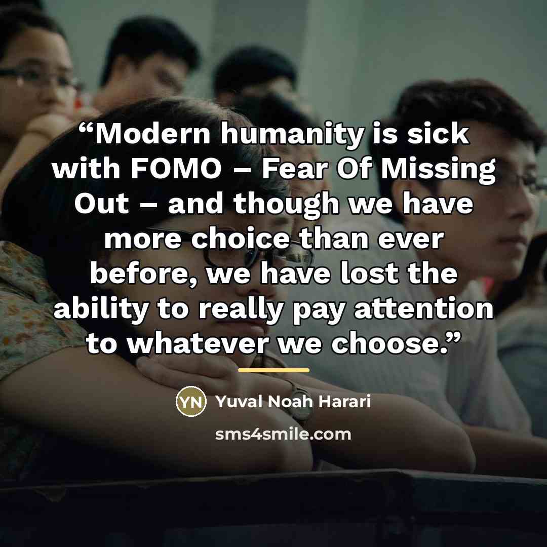 “Modern humanity is sick with FOMO – Fear Of Missing Out – and though we have more choice than ever before, we have lost the ability to really pay attention to whatever we choose.” quote by Yuval Noah Harari