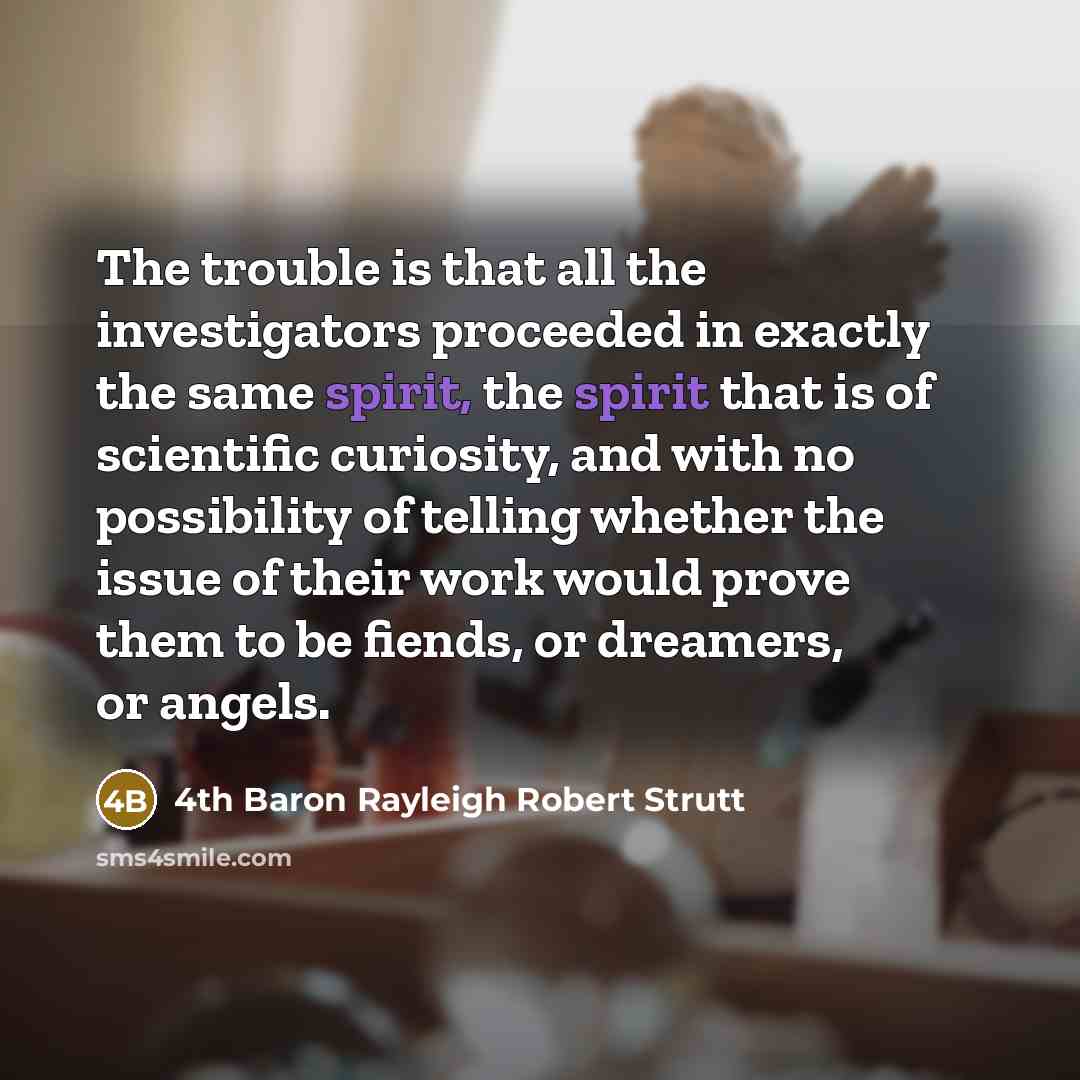 “The trouble is that all the investigators proceeded in exactly the same spirit, the spirit that is of scientific curiosity, and with no possibility of telling whether the issue of their work would prove them to be fiends, or dreamers, or angels.” quote by 4th Baron Rayleigh Robert Strutt