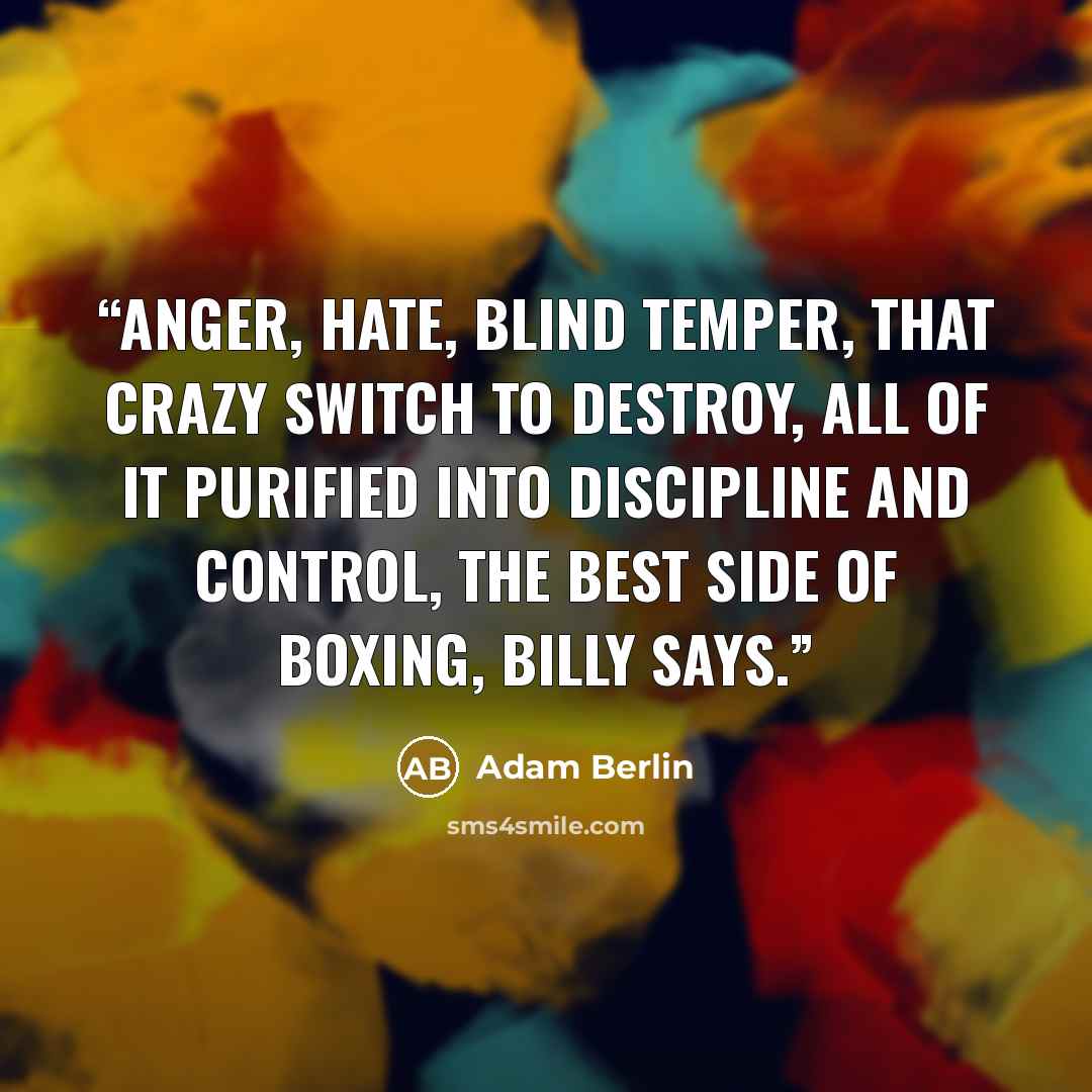 “Anger, hate, blind temper, that crazy switch to destroy, all of it purified into discipline and control, the best side of boxing, Billy says.” quote by Adam Berlin