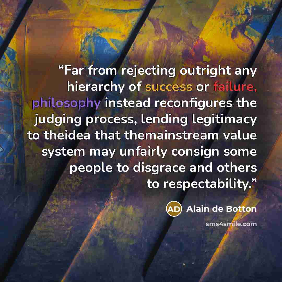 “Far from rejecting outright any hierarchy of success or failure, philosophy instead reconfigures the judging process, lending legitimacy to theidea that themainstream value system may unfairly consign some people to disgrace and others to respectability.” quote by Alain de Botton