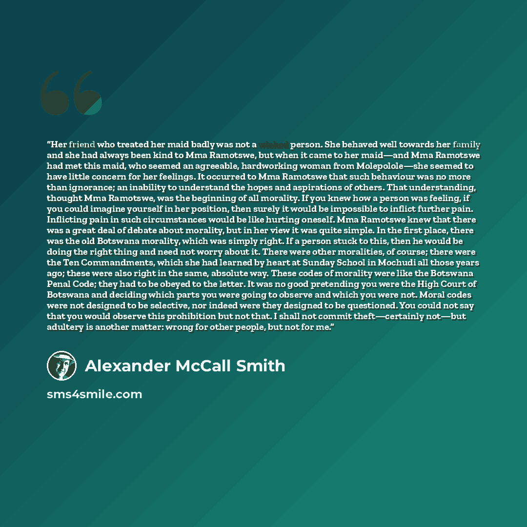 “Her friend who treated her maid badly was not a wicked person. She behaved well towards her family and she had always been kind to Mma Ramotswe, but when it came to her maid—and Mma Ramotswe had met this maid, who seemed an agreeable, hardworking woman from Molepolole—she seemed to have little…” quote by Alexander McCall Smith