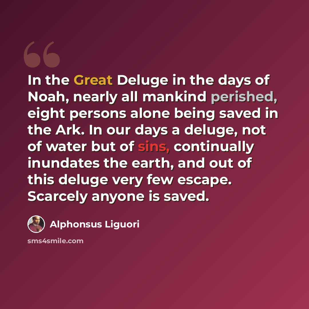 “In the Great Deluge in the days of Noah, nearly all mankind perished, eight persons alone being saved in the Ark. In our days a deluge, not of water but of sins, continually inundates the earth, and out of this deluge very few escape. Scarcely anyone is saved.” quote by Alphonsus Liguori