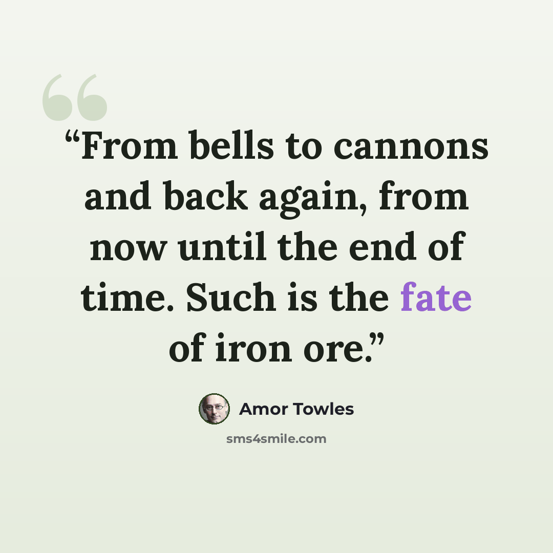 “From bells to cannons and back again, from now until the end of time. Such is the fate of iron ore.” quote by Amor Towles